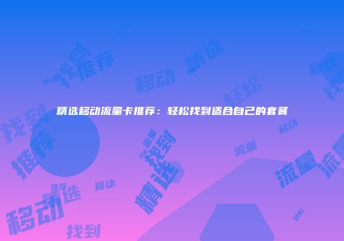 精选移动流量卡推荐：轻松找到适合自己的套餐
