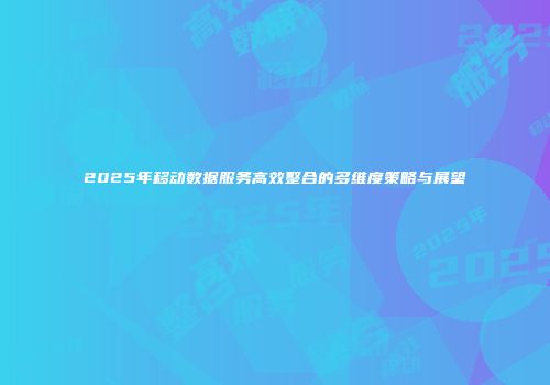 2025年移动数据服务高效整合的多维度策略与展望