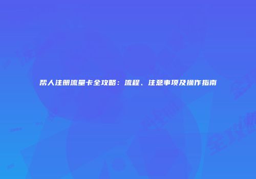 帮人注册流量卡全攻略：流程、注意事项及操作指南
