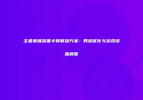 王者荣耀流量卡顿解决方案：网络优化与游戏设置调整