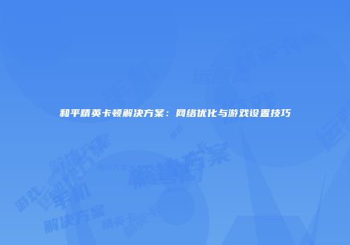 和平精英卡顿解决方案：网络优化与游戏设置技巧