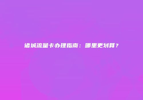 诸城流量卡办理指南：哪里更划算？