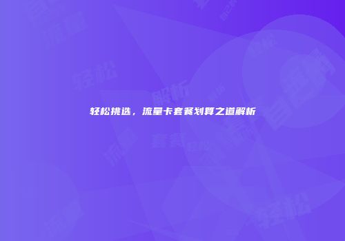 轻松挑选，流量卡套餐划算之道解析
