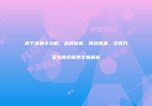 南宁流量卡攻略：品牌信誉、网络覆盖、资费方案与售后服务全面解析