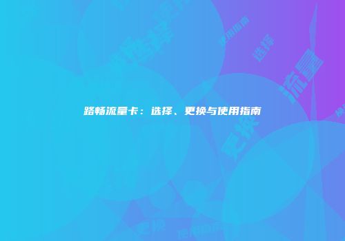 路畅流量卡：选择、更换与使用指南