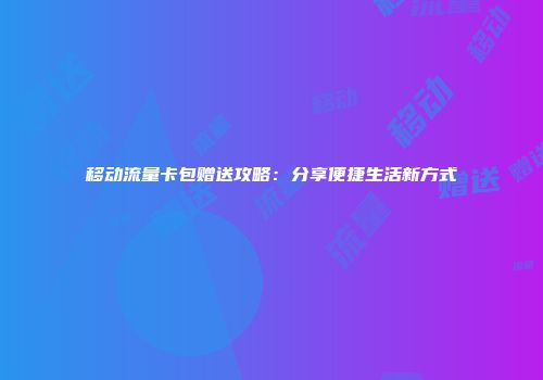 移动流量卡包赠送攻略：分享便捷生活新方式
