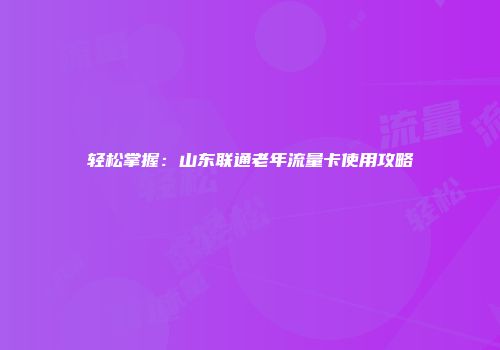 轻松掌握：山东联通老年流量卡使用攻略