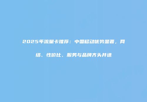 2025年流量卡推荐：中国移动优势显著，网络、性价比、服务与品牌齐头并进