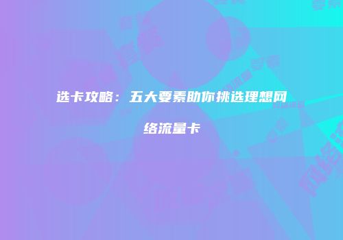 选卡攻略：五大要素助你挑选理想网络流量卡