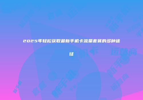 2025年轻松获取最新手机卡流量套餐的多种途径