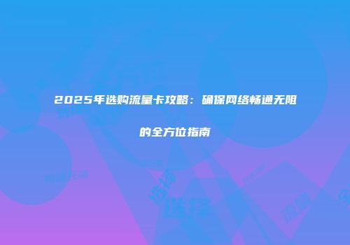 2025年选购流量卡攻略：确保网络畅通无阻的全方位指南