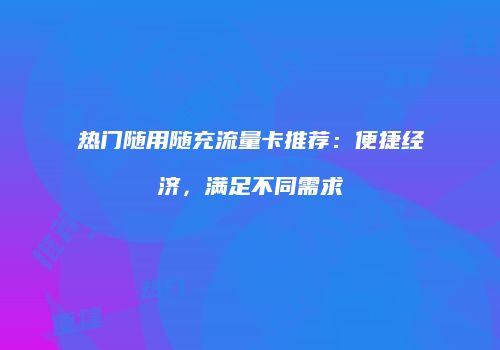 热门随用随充流量卡推荐：便捷经济，满足不同需求