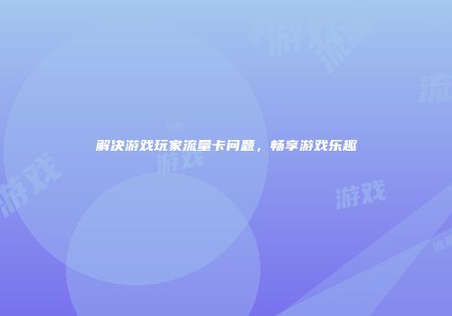 解决游戏玩家流量卡问题，畅享游戏乐趣