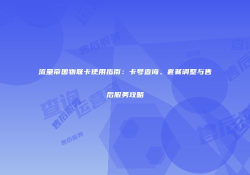 流量帝国物联卡使用指南：卡号查询、套餐调整与售后服务攻略