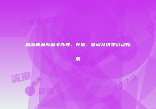 鑫源联通流量卡办理、充值、查询及优惠活动指南