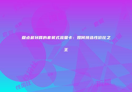盘点最划算的套餐式流量卡：如何挑选性价比之王