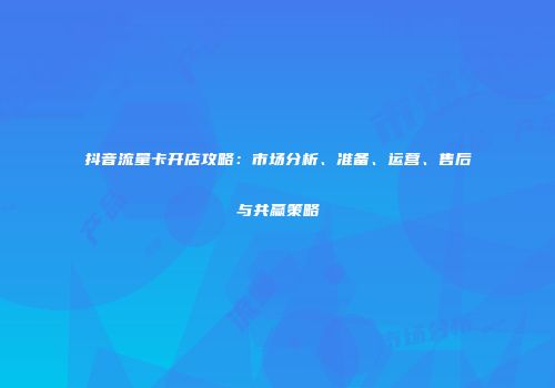 抖音流量卡开店攻略：市场分析、准备、运营、售后与共赢策略