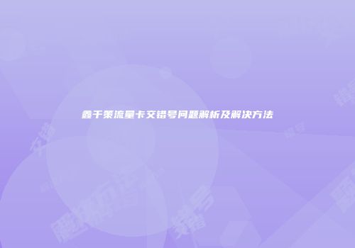鑫千策流量卡交错号问题解析及解决方法