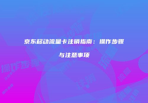 京东移动流量卡注销指南：操作步骤与注意事项