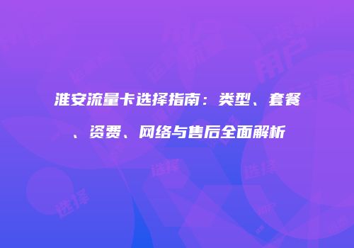 淮安流量卡选择指南：类型、套餐、资费、网络与售后全面解析