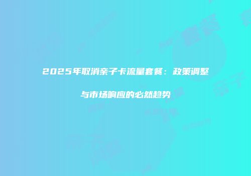 2025年取消亲子卡流量套餐：政策调整与市场响应的必然趋势