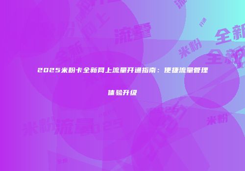2025米粉卡全新网上流量开通指南：便捷流量管理体验升级