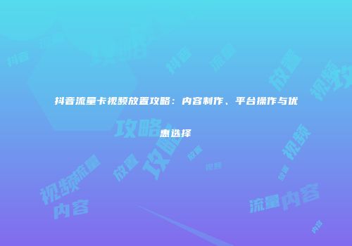 抖音流量卡视频放置攻略：内容制作、平台操作与优惠选择