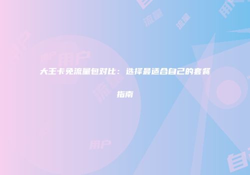 大王卡免流量包对比：选择最适合自己的套餐指南