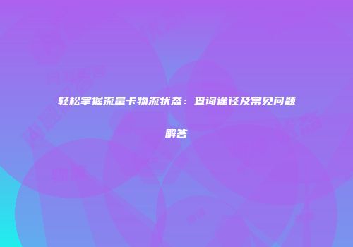 轻松掌握流量卡物流状态：查询途径及常见问题解答