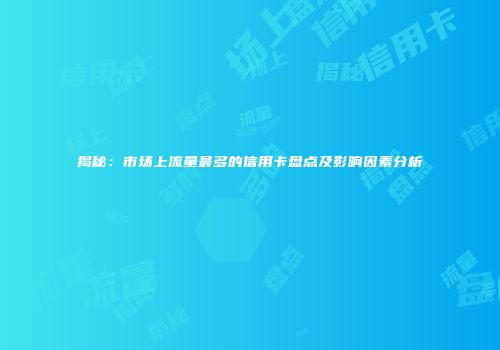 揭秘：市场上流量最多的信用卡盘点及影响因素分析