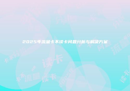 2025年流量卡不读卡问题分析与解决方案
