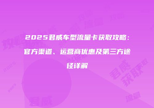 2025君威车型流量卡获取攻略：官方渠道、运营商优惠及第三方途径详解