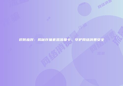 识防应对：揭秘诈骗套路流量卡，守护网络消费安全