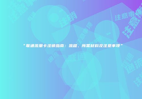 “联通流量卡注销指南：流程、所需材料及注意事项”