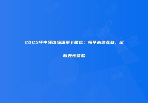 2025年中泽国际流量卡精选：畅享高速互联，定制无忧体验