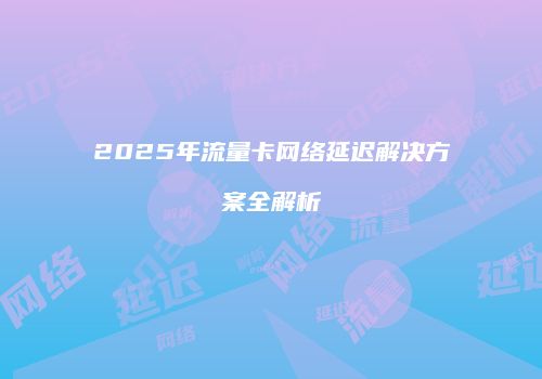 2025年流量卡网络延迟解决方案全解析