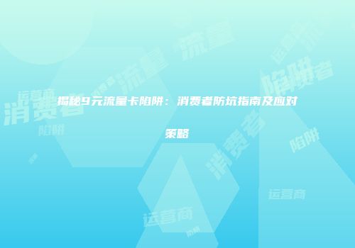 揭秘9元流量卡陷阱：消费者防坑指南及应对策略