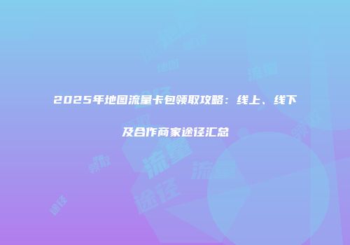2025年地图流量卡包领取攻略：线上、线下及合作商家途径汇总