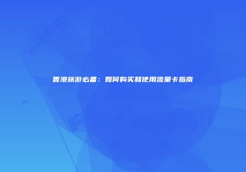 香港旅游必备：如何购买和使用流量卡指南