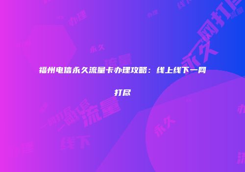 福州电信永久流量卡办理攻略：线上线下一网打尽