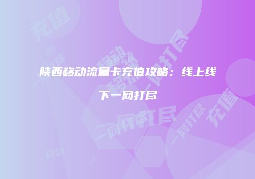 陕西移动流量卡充值攻略：线上线下一网打尽