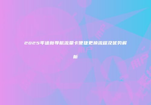 2025年途新导航流量卡便捷更换流程及优势解析