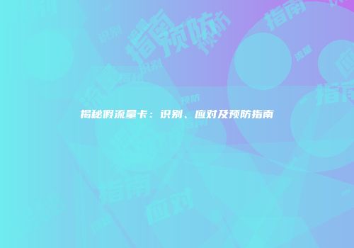 揭秘假流量卡：识别、应对及预防指南
