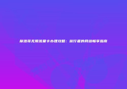 摩洛哥无限流量卡办理攻略：旅行者的网络畅享指南
