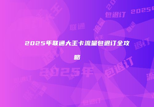 2025年联通大王卡流量包退订全攻略
