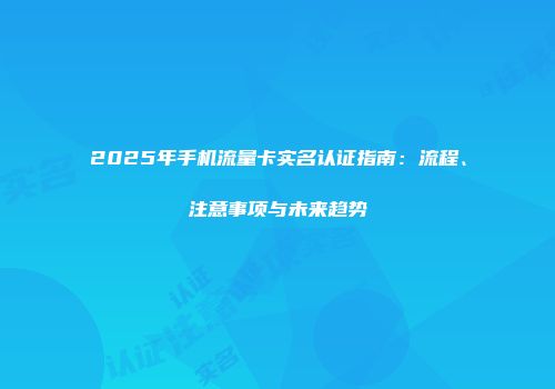 2025年手机流量卡实名认证指南：流程、注意事项与未来趋势