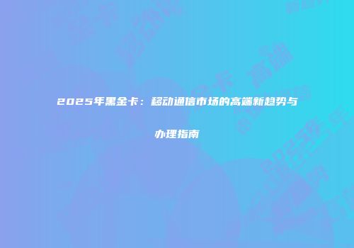 2025年黑金卡：移动通信市场的高端新趋势与办理指南
