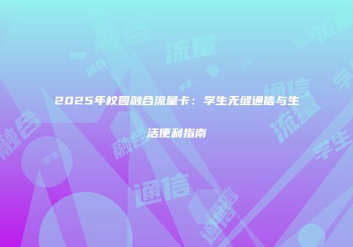 2025年校园融合流量卡：学生无缝通信与生活便利指南