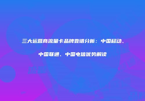 三大运营商流量卡品牌靠谱分析：中国移动、中国联通、中国电信优势解读