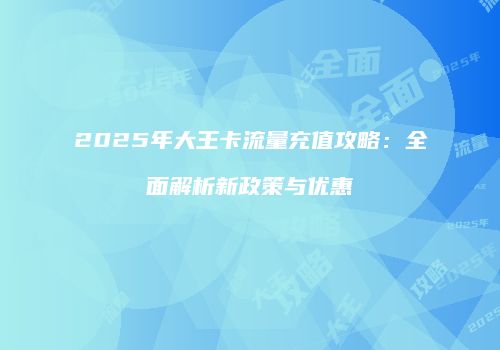 2025年大王卡流量充值攻略：全面解析新政策与优惠